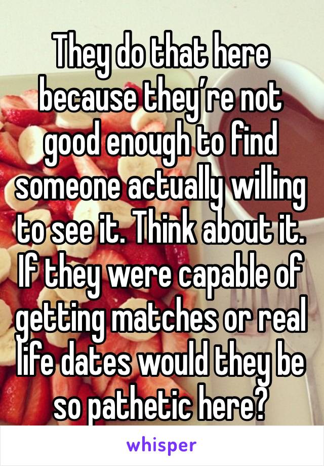 They do that here because they’re not good enough to find someone actually willing to see it. Think about it. If they were capable of getting matches or real life dates would they be so pathetic here?