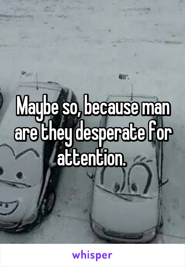 Maybe so, because man are they desperate for attention. 