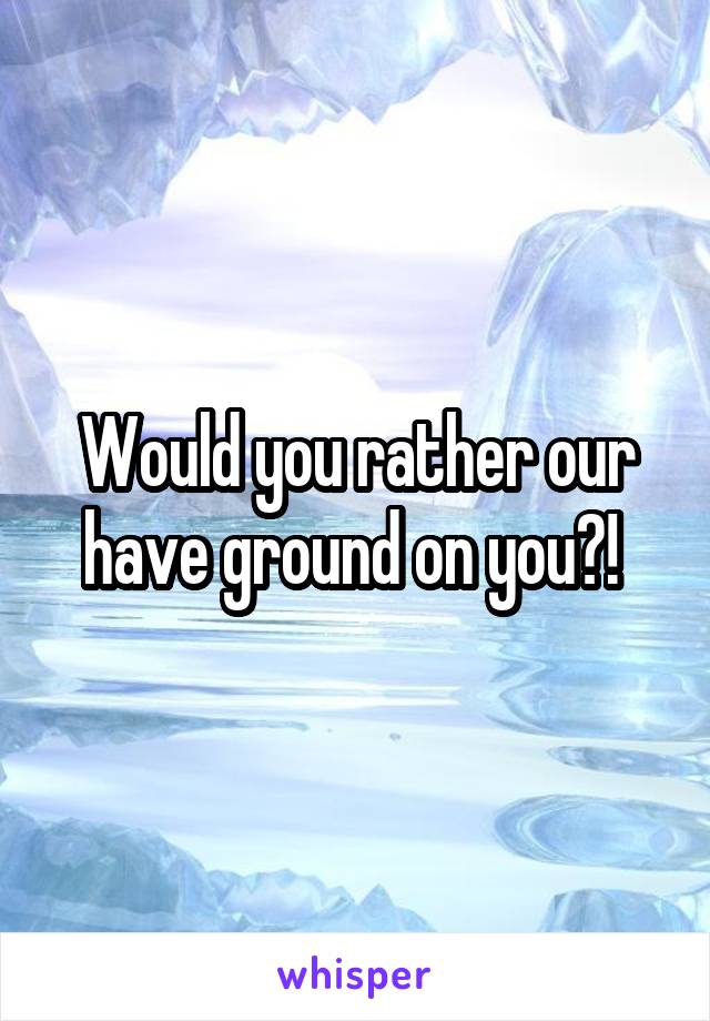 Would you rather our have ground on you?! 