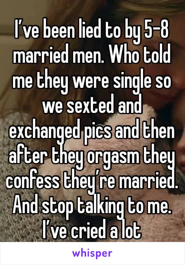 I’ve been lied to by 5-8 married men. Who told me they were single so we sexted and exchanged pics and then after they orgasm they confess they’re married. And stop talking to me. I’ve cried a lot