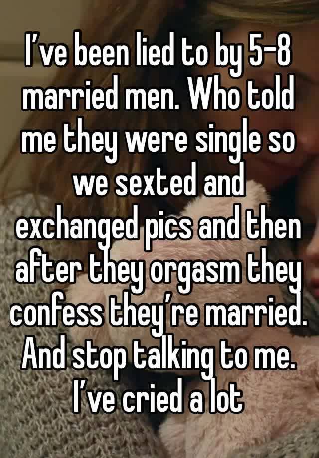 I’ve been lied to by 5-8 married men. Who told me they were single so we sexted and exchanged pics and then after they orgasm they confess they’re married. And stop talking to me. I’ve cried a lot