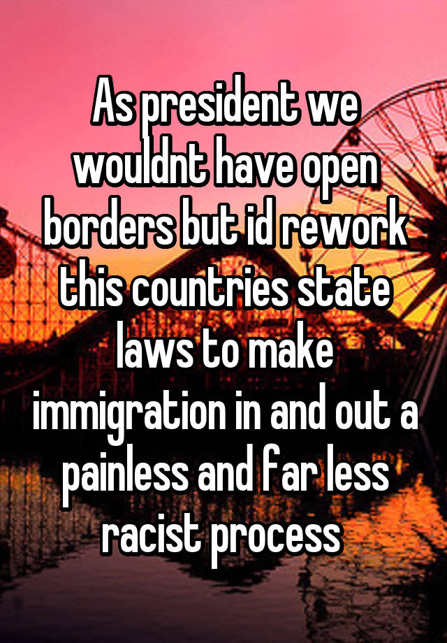 As president we wouldnt have open borders but id rework this countries state laws to make immigration in and out a painless and far less racist process 