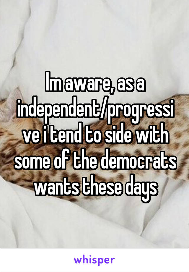 Im aware, as a independent/progressive i tend to side with some of the democrats wants these days