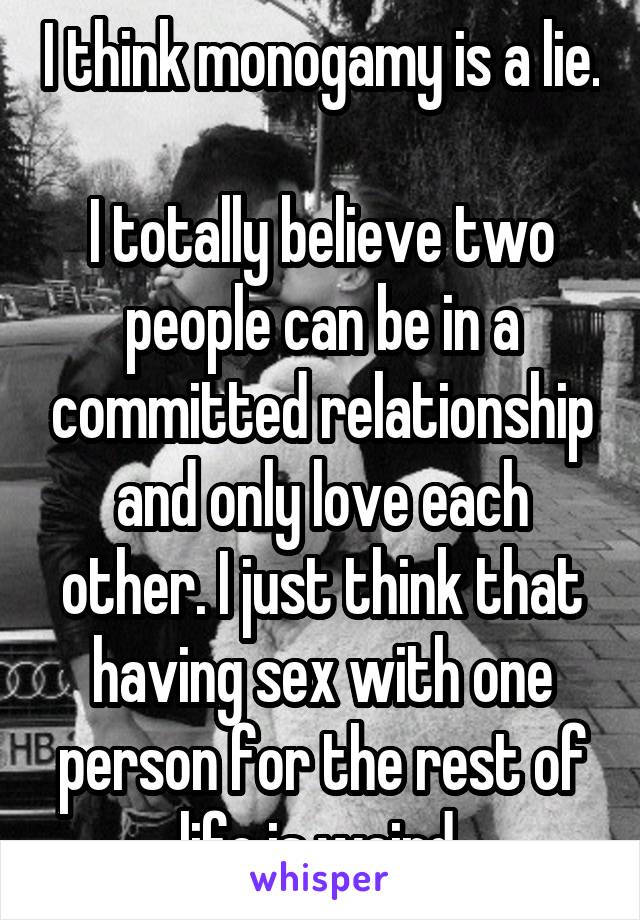 I think monogamy is a lie. 
I totally believe two people can be in a committed relationship and only love each other. I just think that having sex with one person for the rest of life is weird 