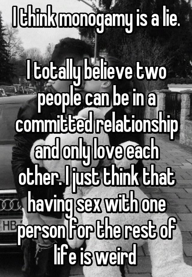 I think monogamy is a lie. 
I totally believe two people can be in a committed relationship and only love each other. I just think that having sex with one person for the rest of life is weird 