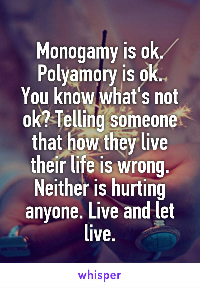 Monogamy is ok.
Polyamory is ok.
You know what's not ok? Telling someone that how they live their life is wrong. Neither is hurting anyone. Live and let live.