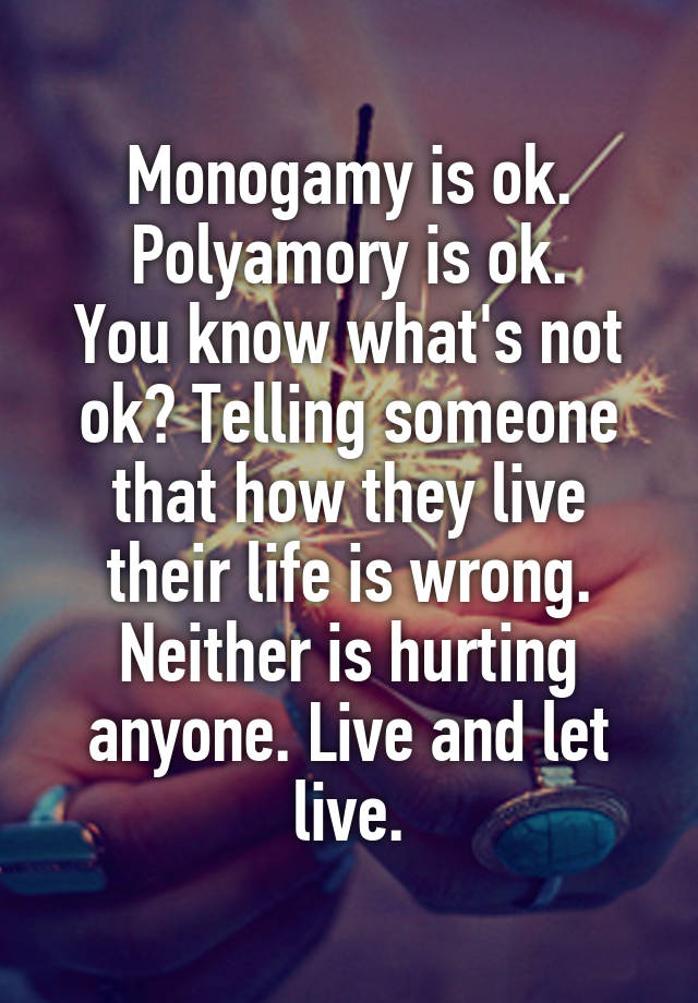Monogamy is ok.
Polyamory is ok.
You know what's not ok? Telling someone that how they live their life is wrong. Neither is hurting anyone. Live and let live.