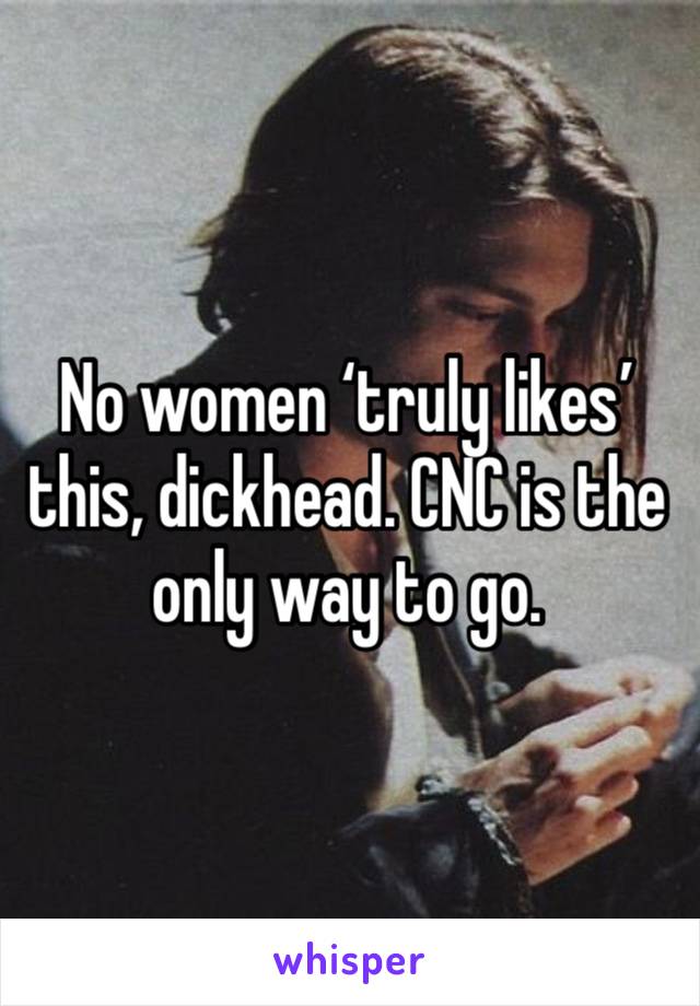 No women ‘truly likes’ this, dickhead. CNC is the only way to go.