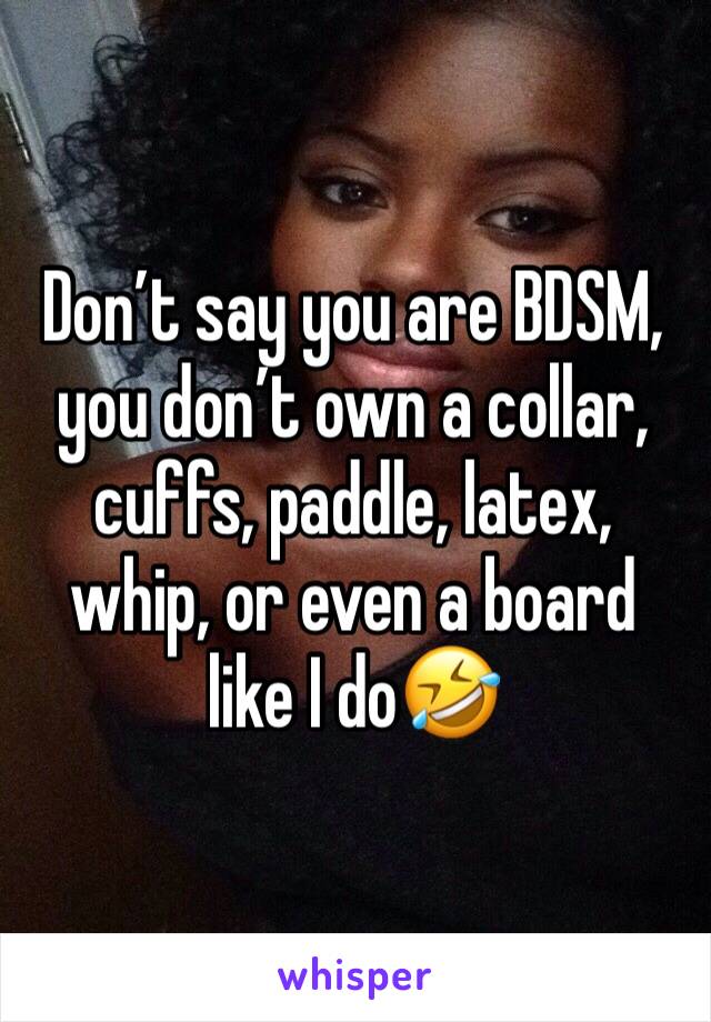 Don’t say you are BDSM, you don’t own a collar, cuffs, paddle, latex, whip, or even a board like I do🤣