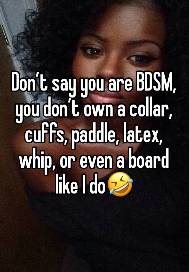 Don’t say you are BDSM, you don’t own a collar, cuffs, paddle, latex, whip, or even a board like I do🤣