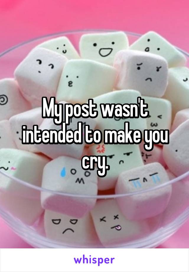 My post wasn't intended to make you cry.