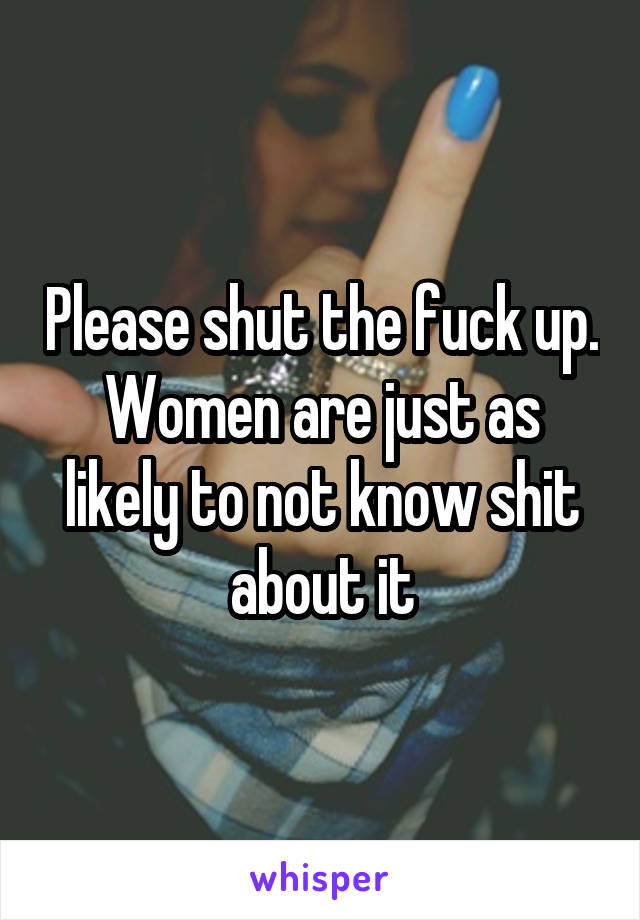 Please shut the fuck up. Women are just as likely to not know shit about it