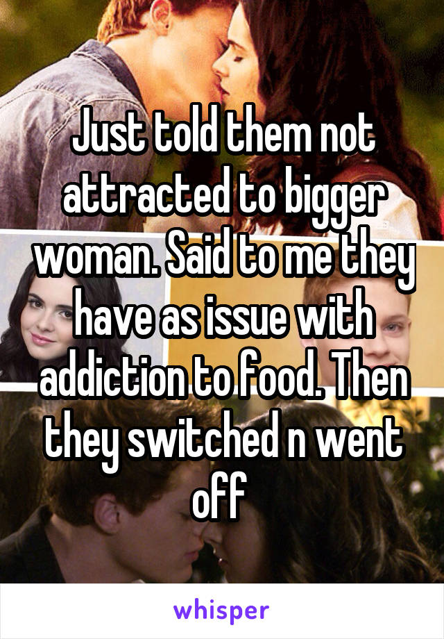 Just told them not attracted to bigger woman. Said to me they have as issue with addiction to food. Then they switched n went off 