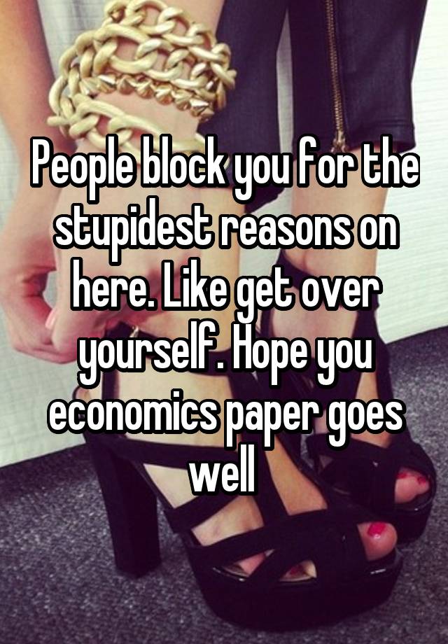 People block you for the stupidest reasons on here. Like get over yourself. Hope you economics paper goes well 