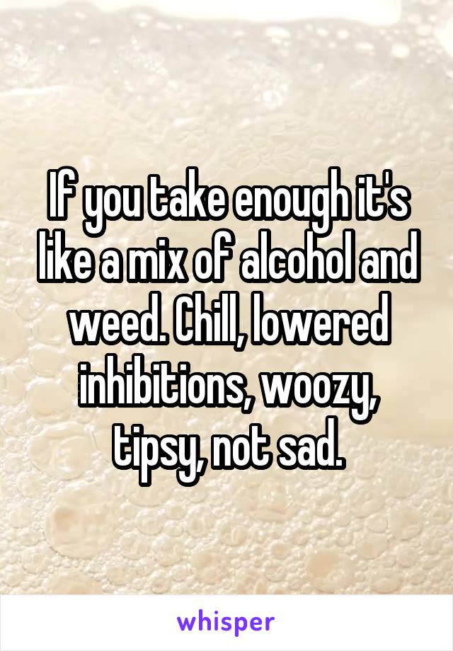 If you take enough it's like a mix of alcohol and weed. Chill, lowered inhibitions, woozy, tipsy, not sad.