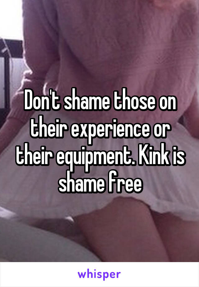 Don't shame those on their experience or their equipment. Kink is shame free