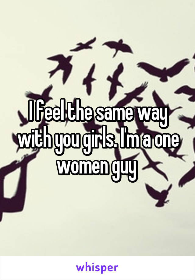 I feel the same way with you girls. I'm a one women guy 