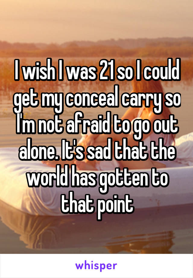 I wish I was 21 so I could get my conceal carry so I'm not afraid to go out alone. It's sad that the world has gotten to that point