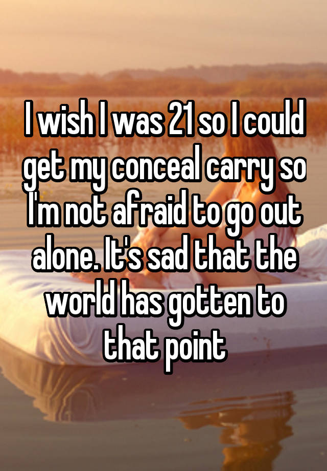 I wish I was 21 so I could get my conceal carry so I'm not afraid to go out alone. It's sad that the world has gotten to that point