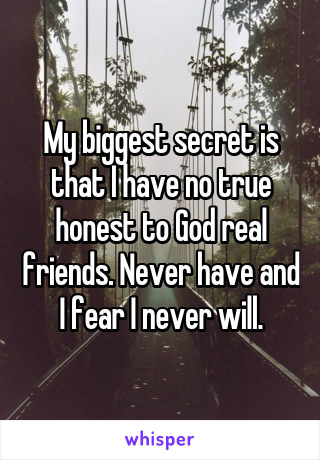 My biggest secret is that I have no true honest to God real friends. Never have and I fear I never will.