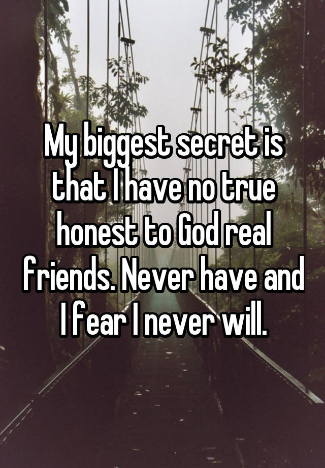 My biggest secret is that I have no true honest to God real friends. Never have and I fear I never will.