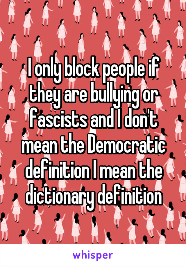 I only block people if they are bullying or fascists and I don't mean the Democratic definition I mean the dictionary definition