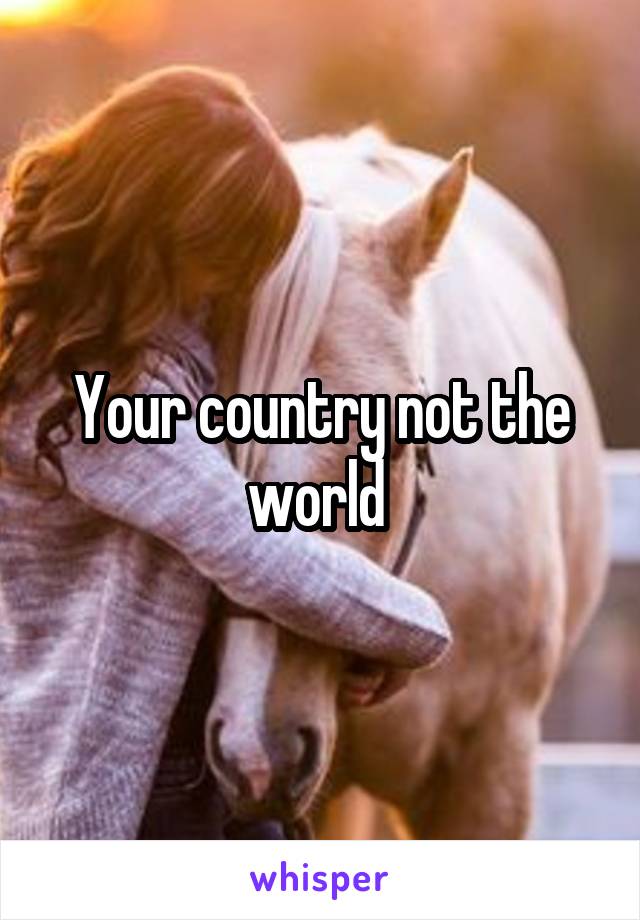 Your country not the world 