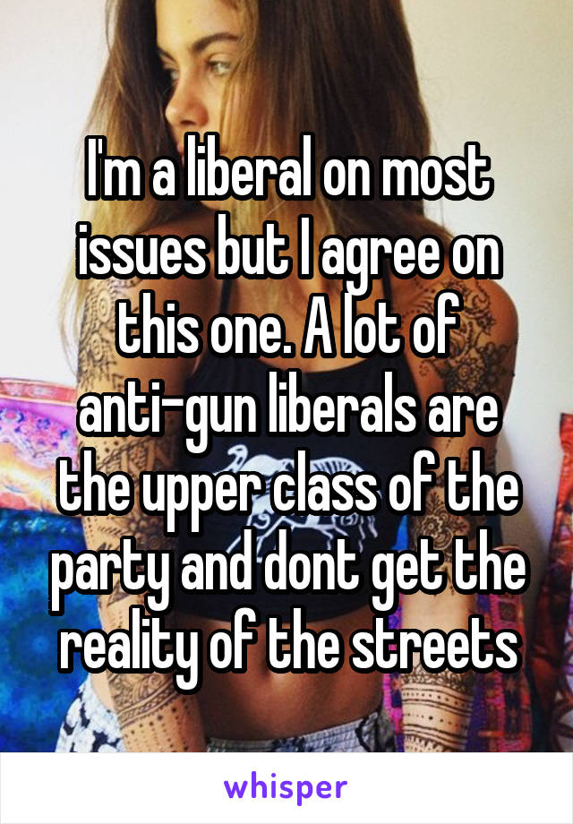 I'm a liberal on most issues but I agree on this one. A lot of anti-gun liberals are the upper class of the party and dont get the reality of the streets