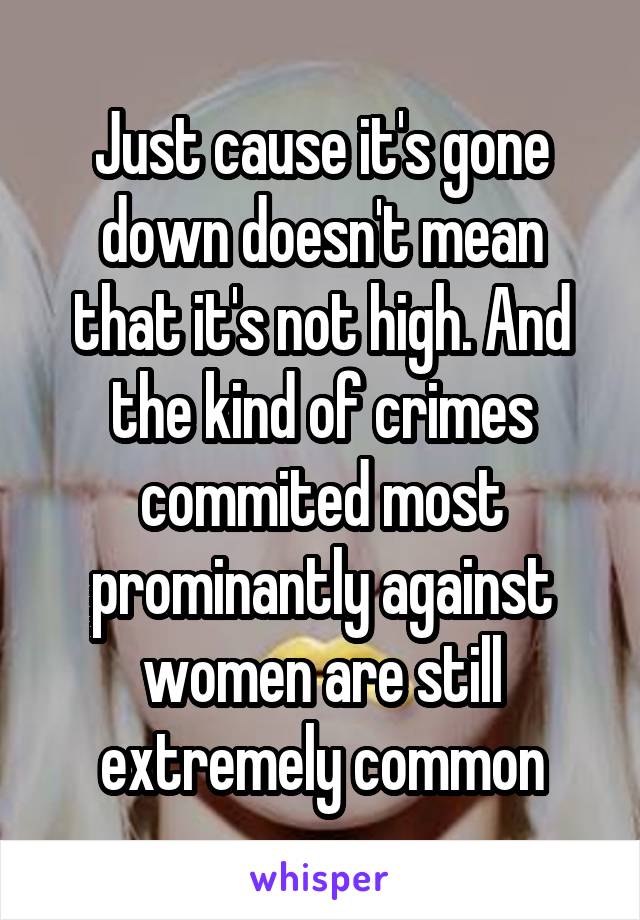 Just cause it's gone down doesn't mean that it's not high. And the kind of crimes commited most prominantly against women are still extremely common