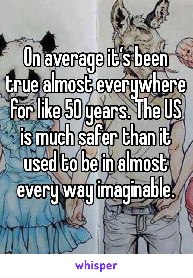 On average it’s been true almost everywhere for like 50 years. The US is much safer than it used to be in almost every way imaginable. 