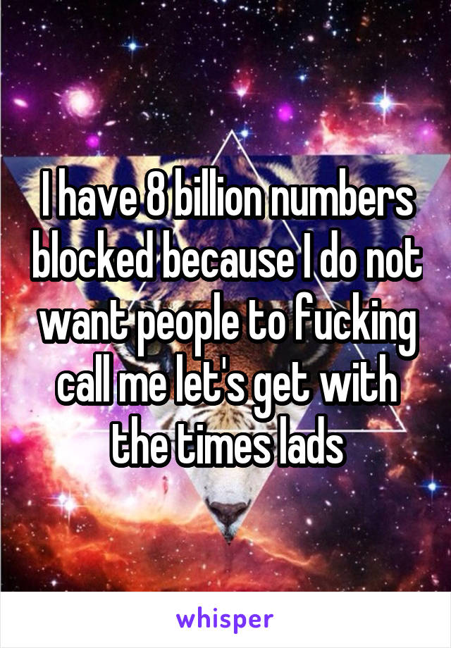 I have 8 billion numbers blocked because I do not want people to fucking call me let's get with the times lads