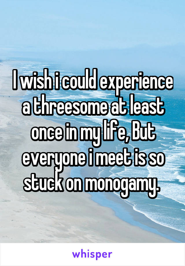 I wish i could experience a threesome at least once in my life, But everyone i meet is so stuck on monogamy. 