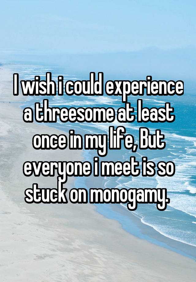 I wish i could experience a threesome at least once in my life, But everyone i meet is so stuck on monogamy. 