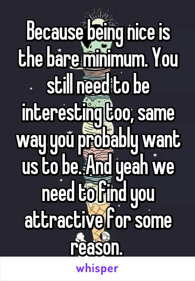 Because being nice is the bare minimum. You still need to be interesting too, same way you probably want us to be. And yeah we need to find you attractive for some reason. 