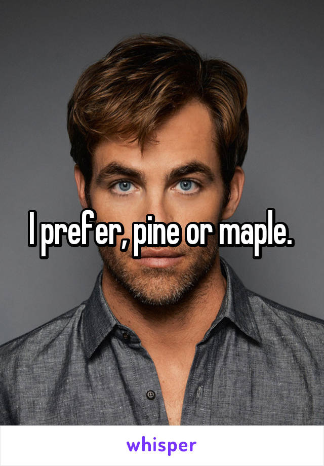 I prefer, pine or maple. 