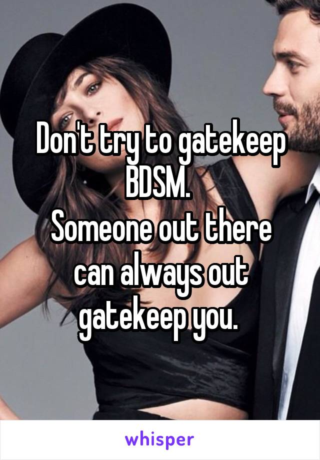 Don't try to gatekeep BDSM. 
Someone out there can always out gatekeep you. 