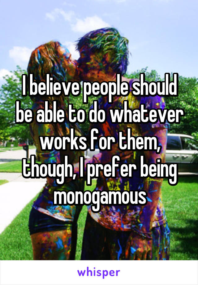 I believe people should be able to do whatever works for them, though, I prefer being monogamous