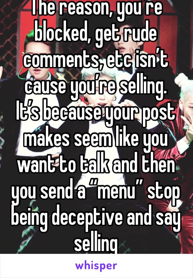 The reason, you’re blocked, get rude comments, etc isn’t cause you’re selling. 
It’s because your post makes seem like you want to talk and then you send a “menu” stop being deceptive and say selling