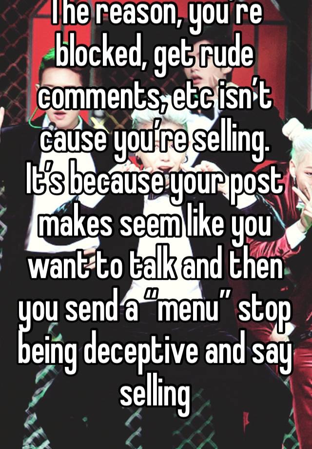 The reason, you’re blocked, get rude comments, etc isn’t cause you’re selling. 
It’s because your post makes seem like you want to talk and then you send a “menu” stop being deceptive and say selling