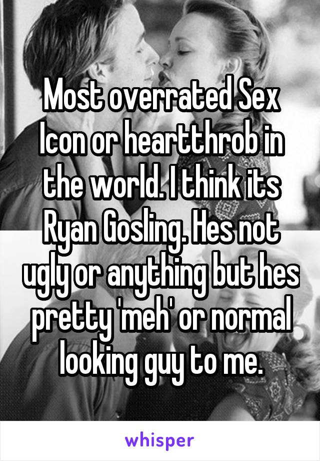 Most overrated Sex Icon or heartthrob in the world. I think its Ryan Gosling. Hes not ugly or anything but hes pretty 'meh' or normal looking guy to me.