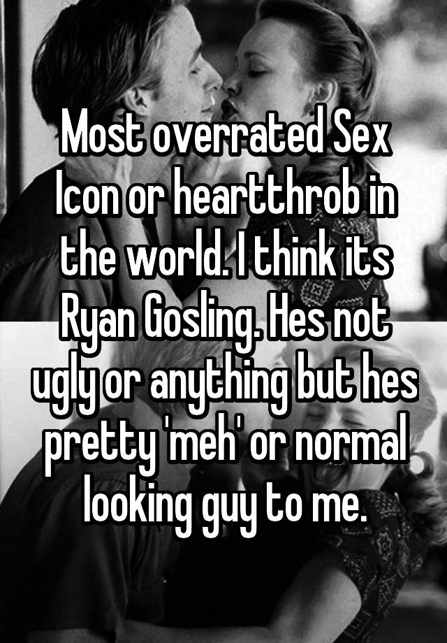 Most overrated Sex Icon or heartthrob in the world. I think its Ryan Gosling. Hes not ugly or anything but hes pretty 'meh' or normal looking guy to me.