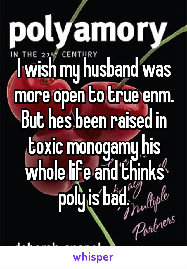 I wish my husband was more open to true enm. But hes been raised in toxic monogamy his whole life and thinks poly is bad.