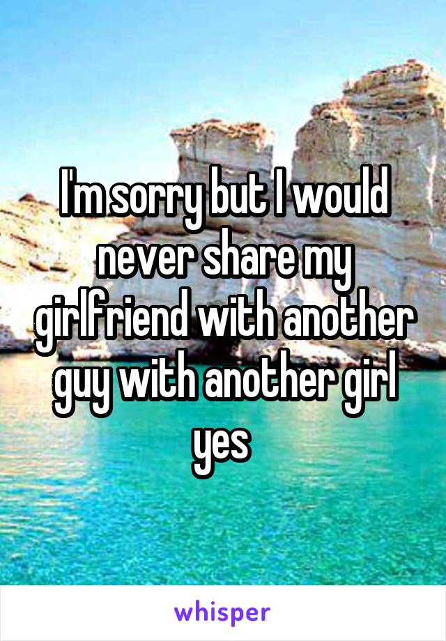  I'm sorry but I would never share my girlfriend with another guy with another girl yes 