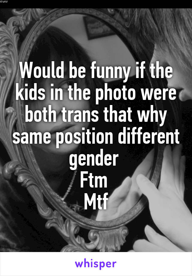 Would be funny if the kids in the photo were both trans that why same position different gender 
Ftm 
Mtf