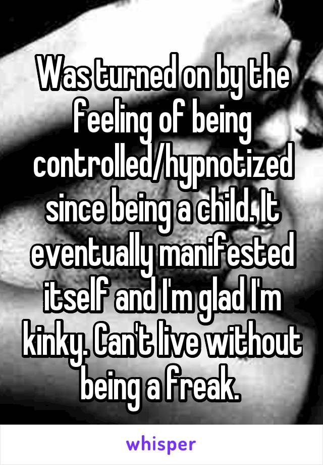 Was turned on by the feeling of being controlled/hypnotized since being a child. It eventually manifested itself and I'm glad I'm kinky. Can't live without being a freak. 