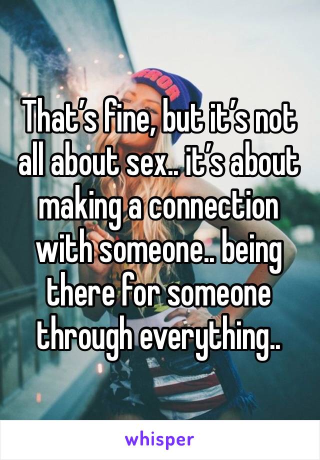 That’s fine, but it’s not all about sex.. it’s about making a connection with someone.. being there for someone through everything..