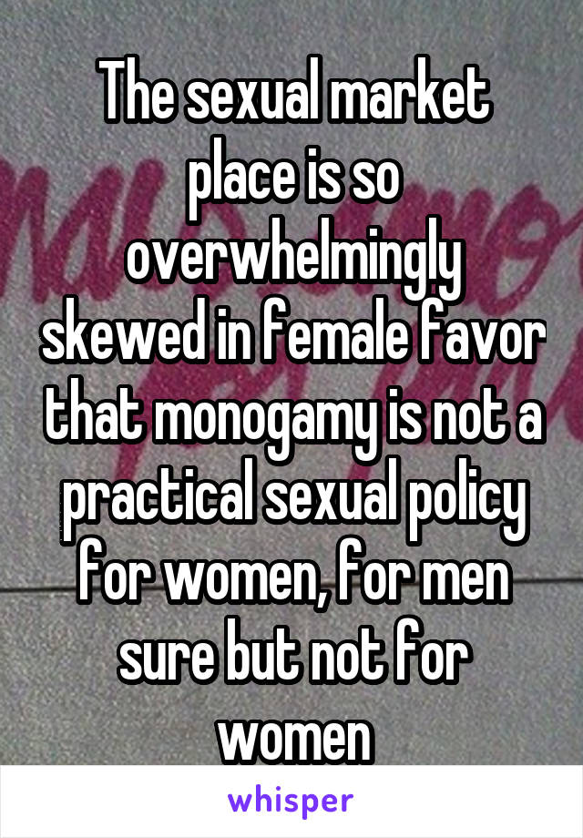 The sexual market place is so overwhelmingly skewed in female favor that monogamy is not a practical sexual policy for women, for men sure but not for women