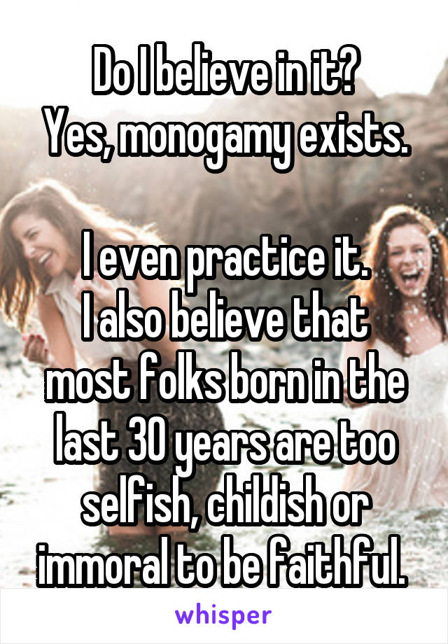 Do I believe in it?
Yes, monogamy exists. 
I even practice it.
I also believe that most folks born in the last 30 years are too selfish, childish or immoral to be faithful. 