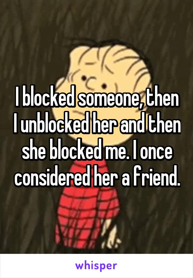 I blocked someone, then I unblocked her and then she blocked me. I once considered her a friend.