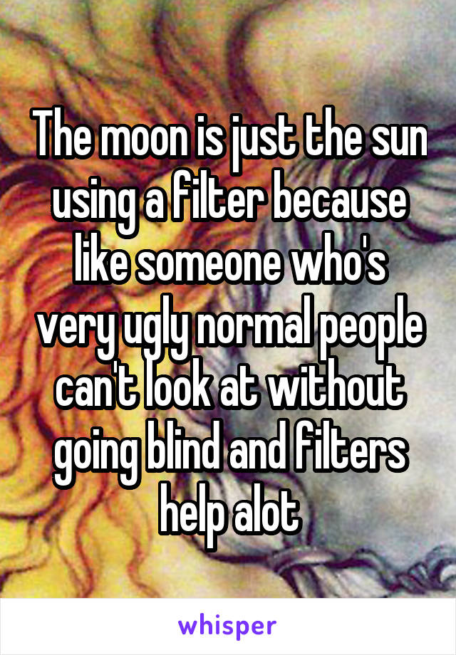 The moon is just the sun using a filter because like someone who's very ugly normal people can't look at without going blind and filters help alot